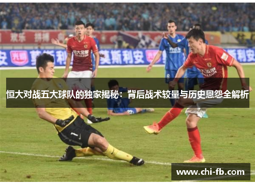 恒大对战五大球队的独家揭秘：背后战术较量与历史恩怨全解析