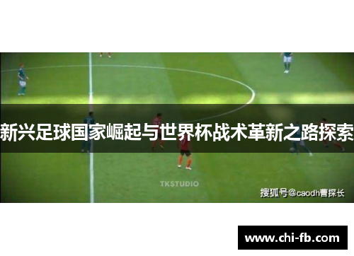 新兴足球国家崛起与世界杯战术革新之路探索